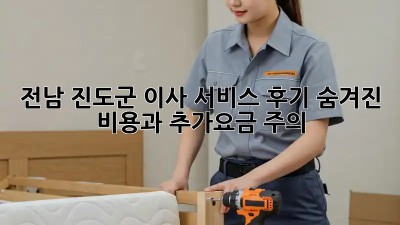 전남 진도군 이사 서비스 후기: 숨겨진 비용과 추가요금 주의! 😭😂